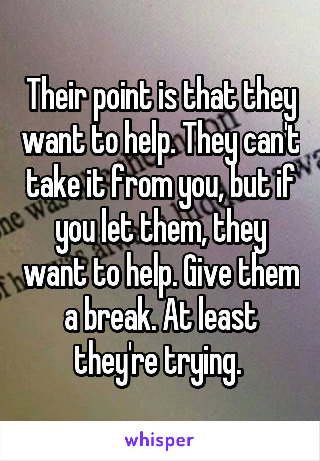 Their point is that they want to help. They can't take it from you, but if you let them, they want to help. Give them a break. At least they're trying. 