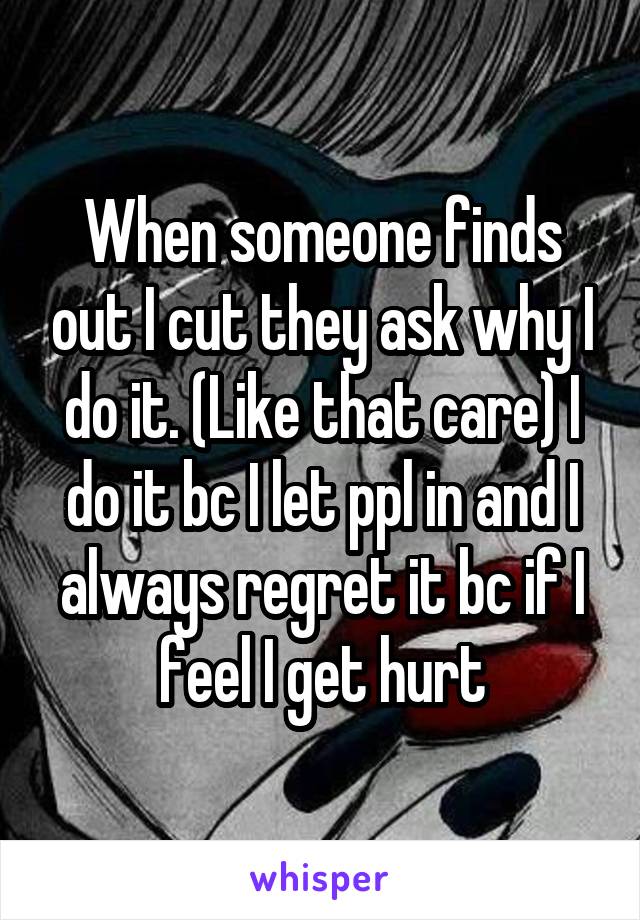 When someone finds out I cut they ask why I do it. (Like that care) I do it bc I let ppl in and I always regret it bc if I feel I get hurt