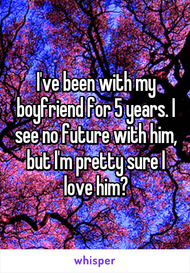 I've been with my boyfriend for 5 years. I see no future with him, but I'm pretty sure I love him?