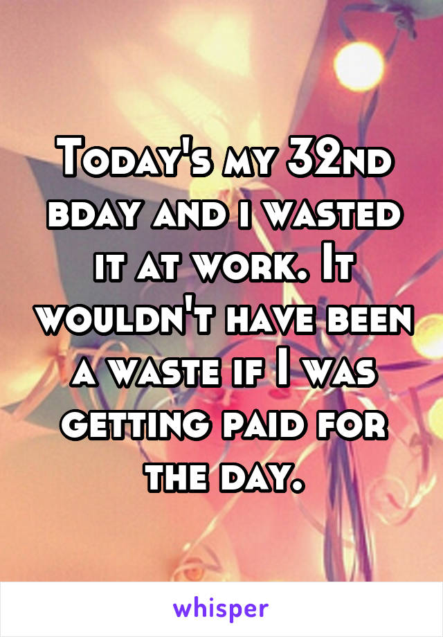 Today's my 32nd bday and i wasted it at work. It wouldn't have been a waste if I was getting paid for the day.