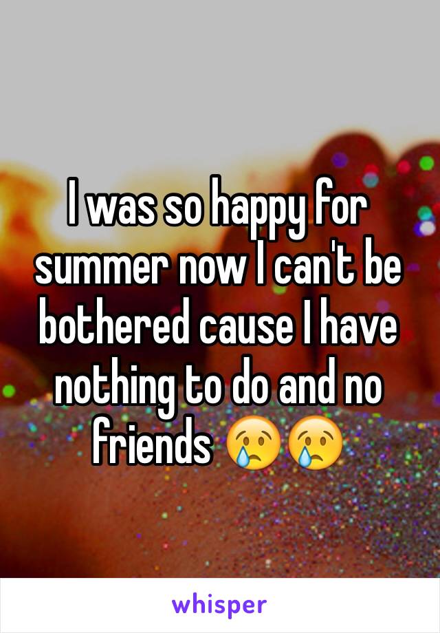 I was so happy for summer now I can't be bothered cause I have nothing to do and no friends 😢😢