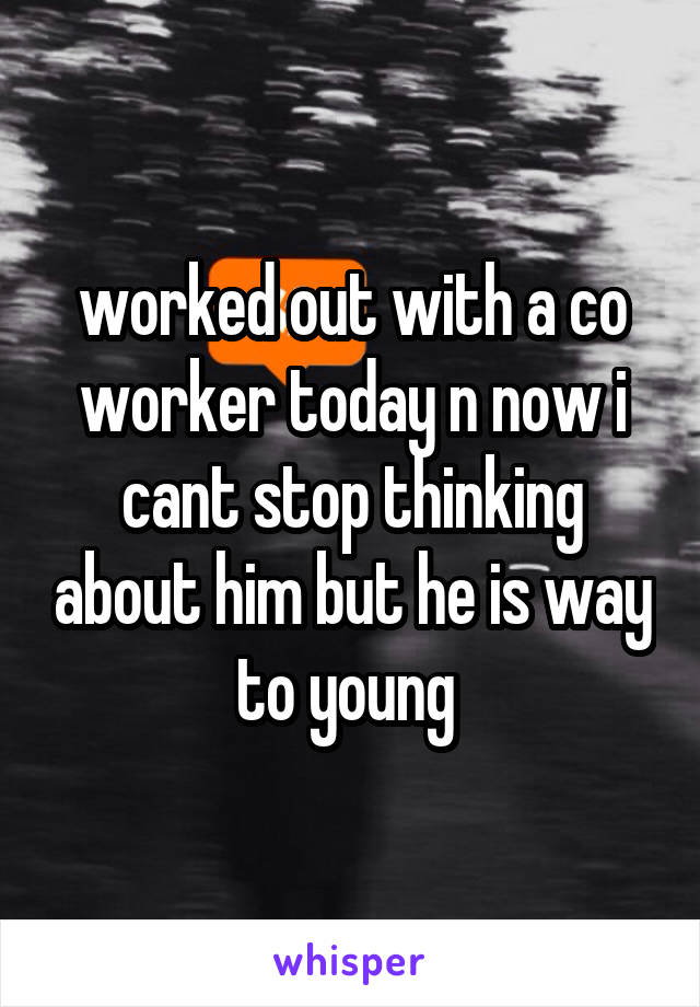 worked out with a co worker today n now i cant stop thinking about him but he is way to young 