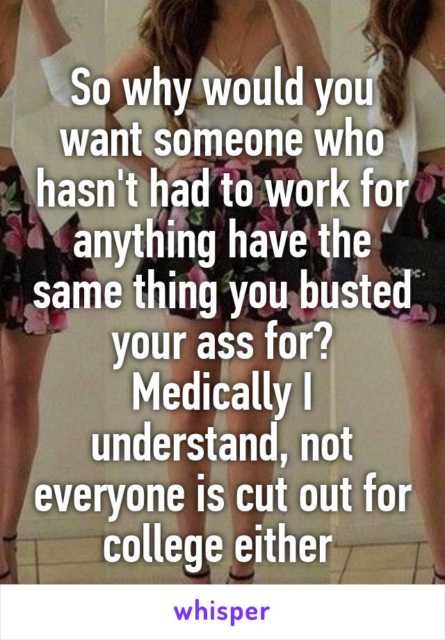 So why would you want someone who hasn't had to work for anything have the same thing you busted your ass for? Medically I understand, not everyone is cut out for college either 