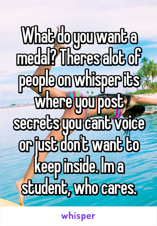 What do you want a medal? Theres alot of people on whisper its where you post secrets you cant voice or just don't want to keep inside. Im a student, who cares.