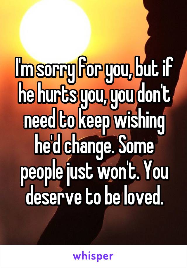 I'm sorry for you, but if he hurts you, you don't need to keep wishing he'd change. Some people just won't. You deserve to be loved.