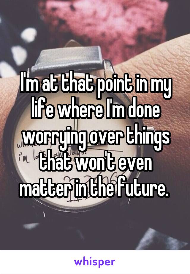 I'm at that point in my life where I'm done worrying over things that won't even matter in the future. 