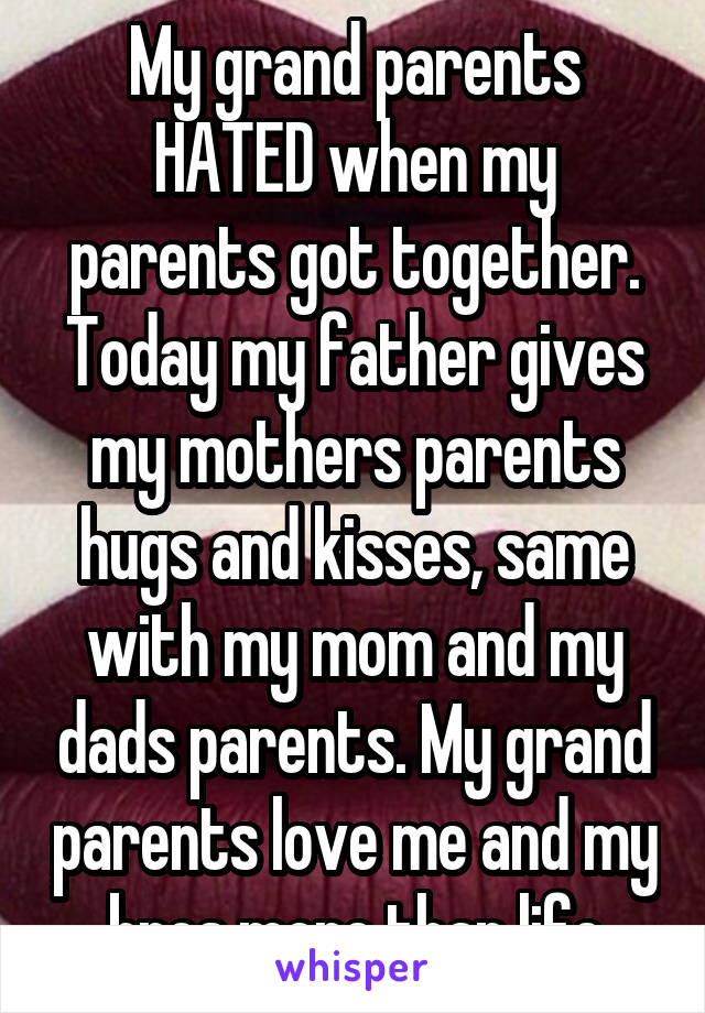 My grand parents HATED when my parents got together. Today my father gives my mothers parents hugs and kisses, same with my mom and my dads parents. My grand parents love me and my bros more than life