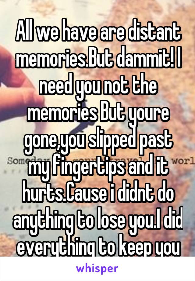 All we have are distant memories.But dammit! I need you not the memories But youre gone,you slipped past my fingertips and it hurts.Cause i didnt do anything to lose you.I did everything to keep you