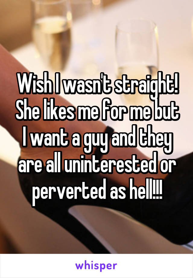 Wish I wasn't straight! She likes me for me but I want a guy and they are all uninterested or perverted as hell!!!