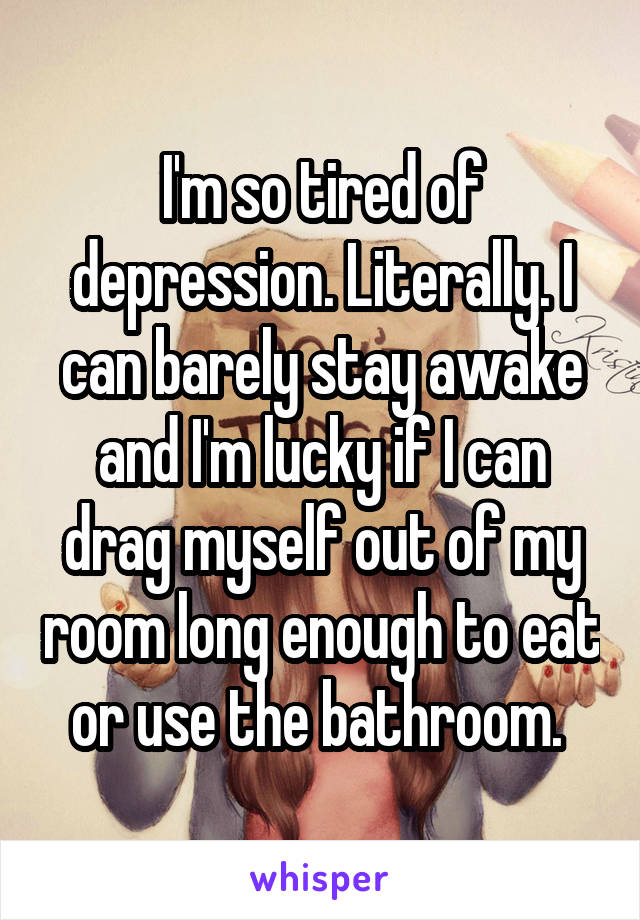 I'm so tired of depression. Literally. I can barely stay awake and I'm lucky if I can drag myself out of my room long enough to eat or use the bathroom. 