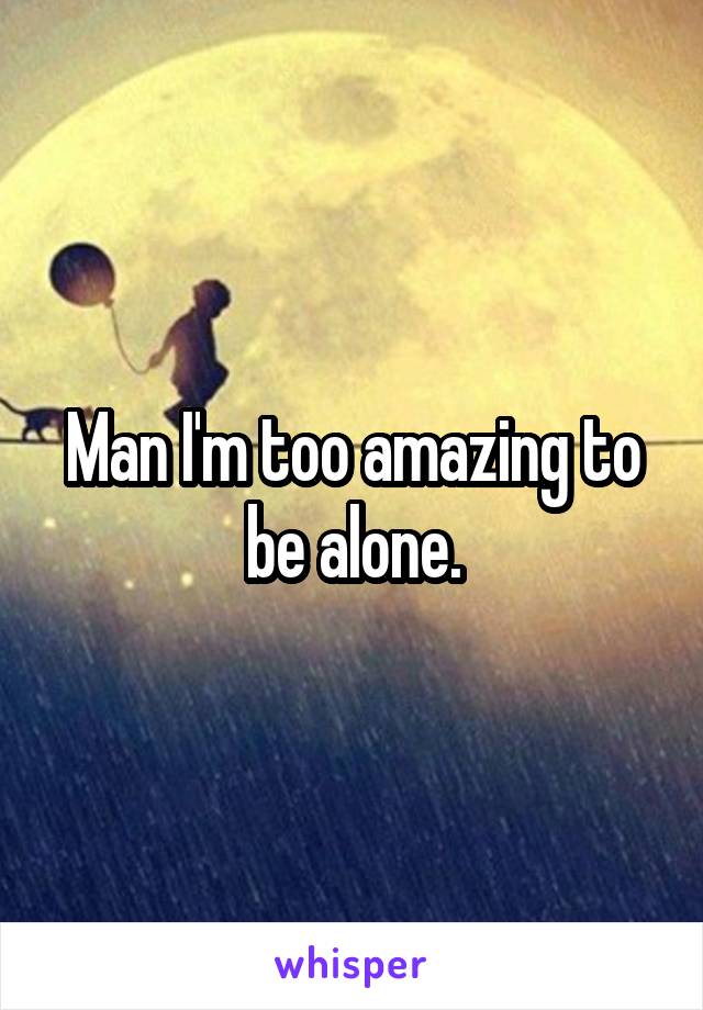 Man I'm too amazing to be alone.