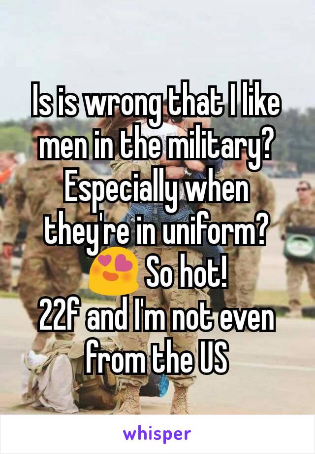 Is is wrong that I like men in the military? Especially when they're in uniform? 😍 So hot!
22f and I'm not even from the US