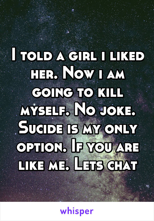 I told a girl i liked her. Now i am going to kill myself. No joke. Sucide is my only option. If you are like me. Lets chat