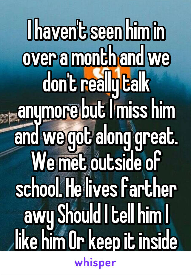 I haven't seen him in over a month and we don't really talk anymore but I miss him and we got along great. We met outside of school. He lives farther awy Should I tell him I like him Or keep it inside