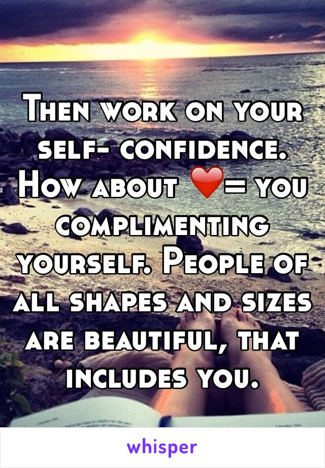 Then work on your self- confidence. How about ❤️= you complimenting yourself. People of all shapes and sizes are beautiful, that includes you. 