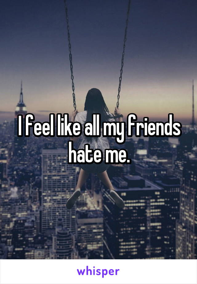 I feel like all my friends hate me.