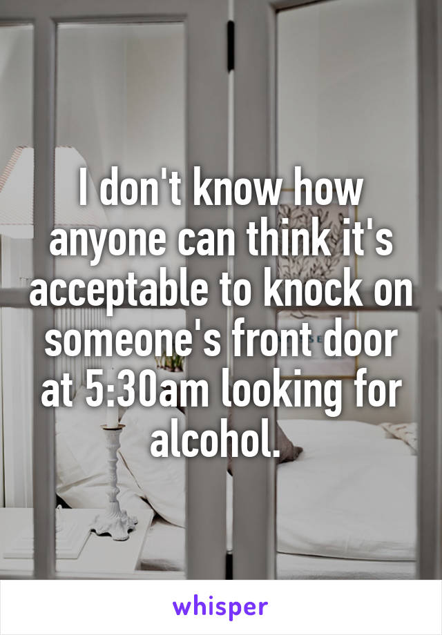 I don't know how anyone can think it's acceptable to knock on someone's front door at 5:30am looking for alcohol. 