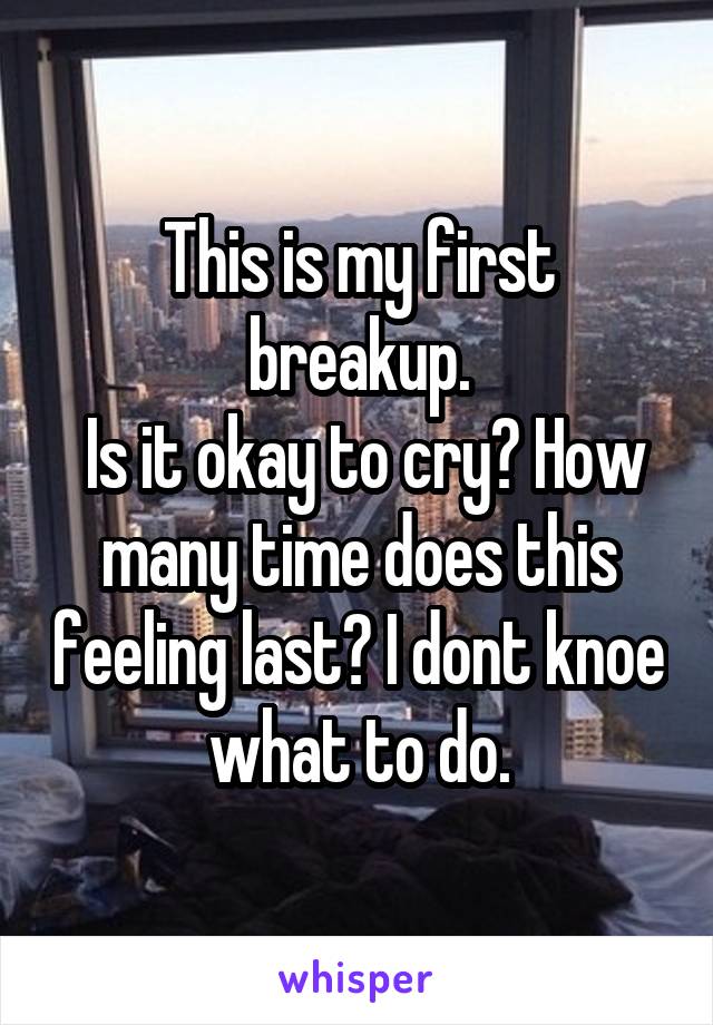 This is my first breakup.
 Is it okay to cry? How many time does this feeling last? I dont knoe what to do.