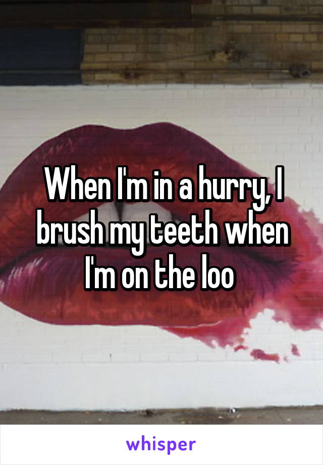 When I'm in a hurry, I brush my teeth when I'm on the loo 