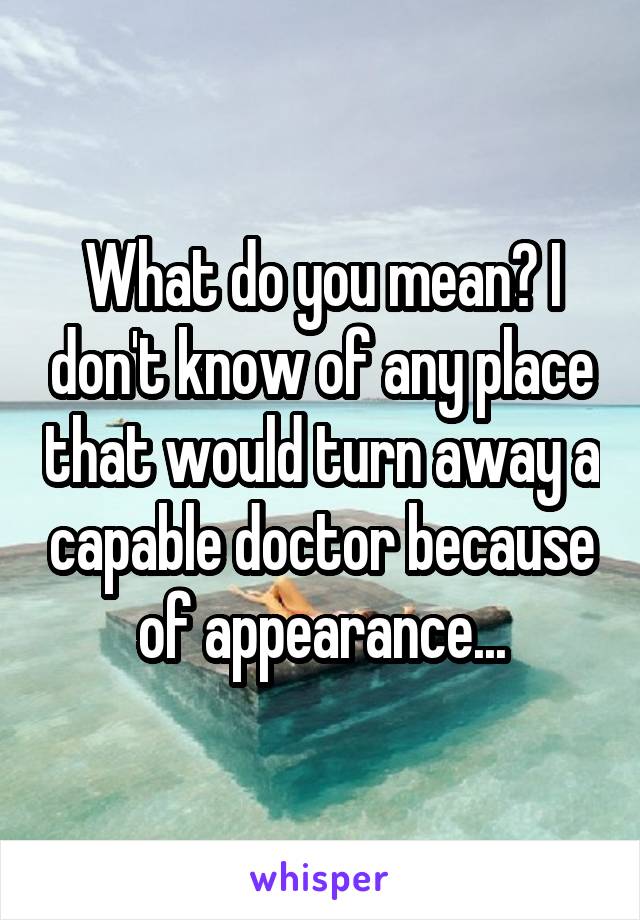 What do you mean? I don't know of any place that would turn away a capable doctor because of appearance...