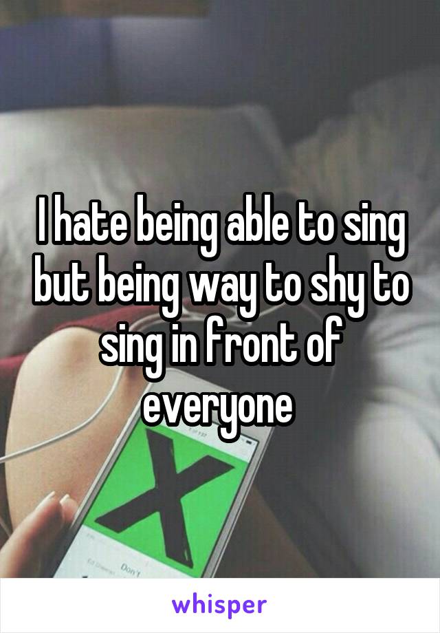 I hate being able to sing but being way to shy to sing in front of everyone 