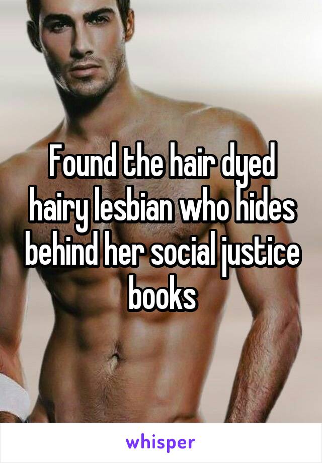 Found the hair dyed hairy lesbian who hides behind her social justice books