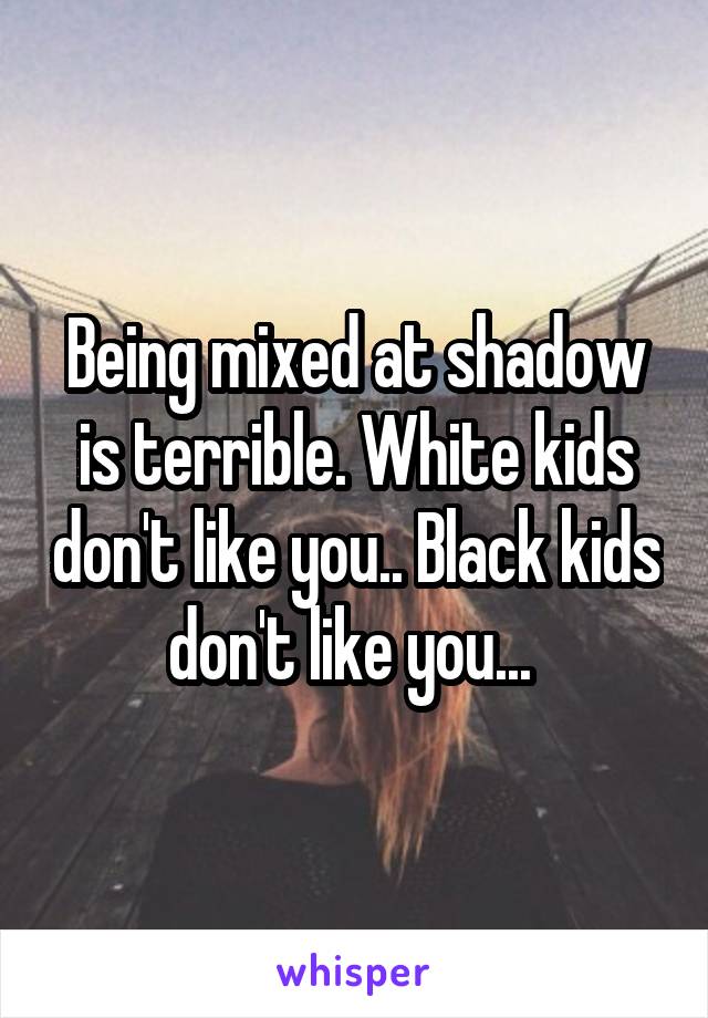 Being mixed at shadow is terrible. White kids don't like you.. Black kids don't like you... 