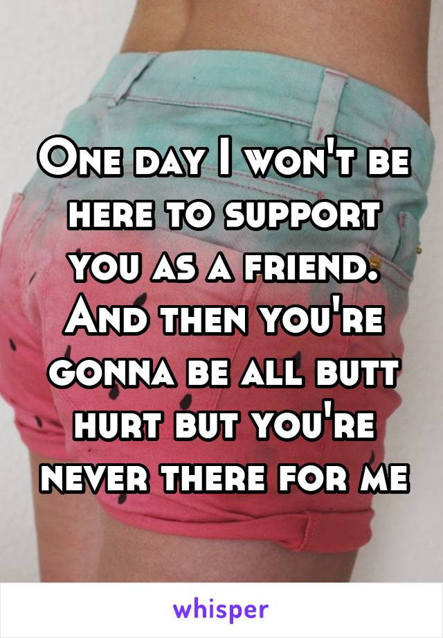 One day I won't be here to support you as a friend.
And then you're gonna be all butt hurt but you're never there for me