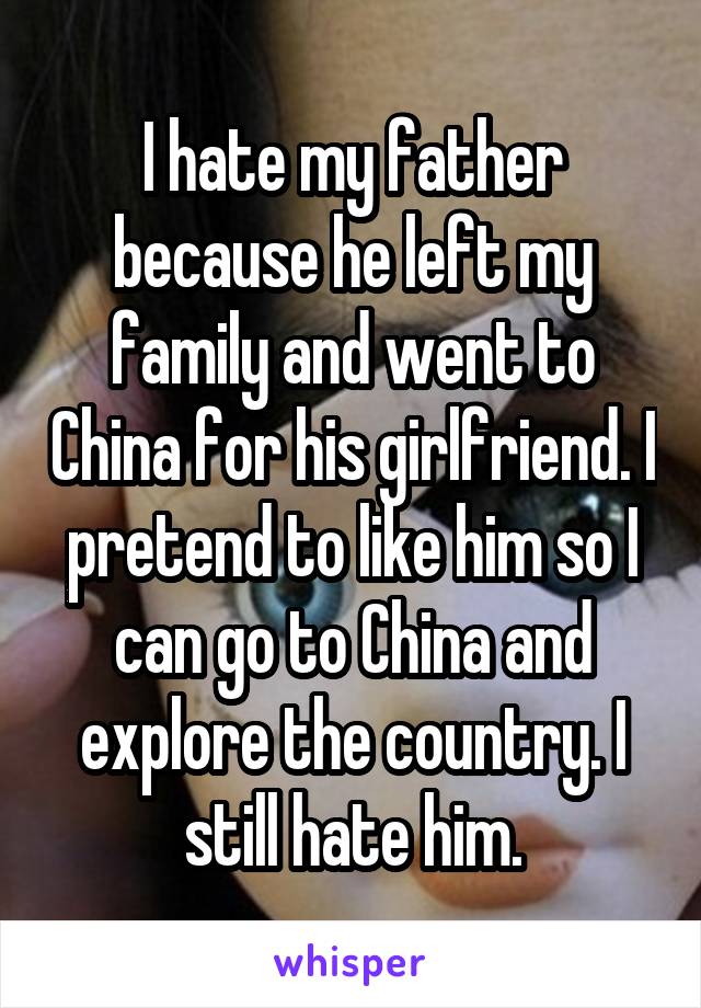 I hate my father because he left my family and went to China for his girlfriend. I pretend to like him so I can go to China and explore the country. I still hate him.