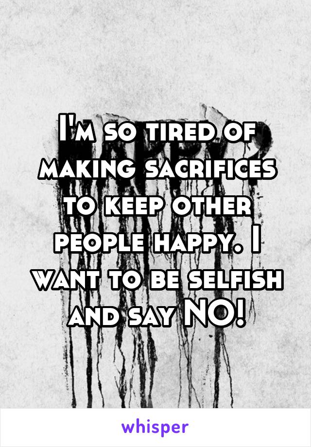 I'm so tired of making sacrifices to keep other people happy. I want to be selfish and say NO!