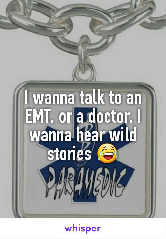 I wanna talk to an EMT. or a doctor. I wanna hear wild stories 😂