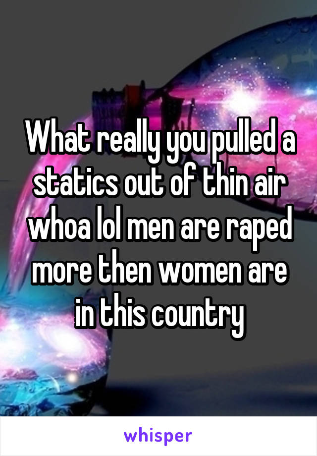 What really you pulled a statics out of thin air whoa lol men are raped more then women are in this country