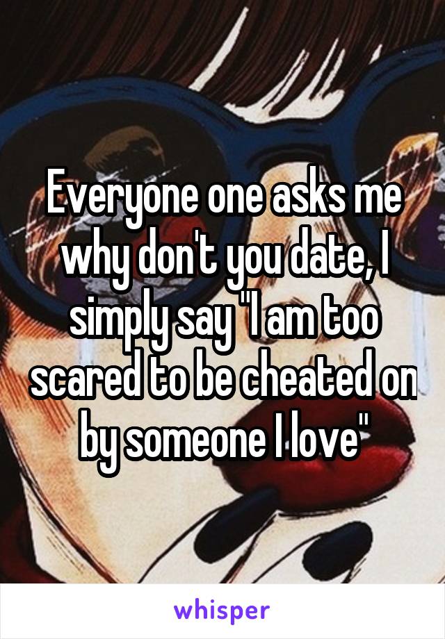 Everyone one asks me why don't you date, I simply say "I am too scared to be cheated on by someone I love"