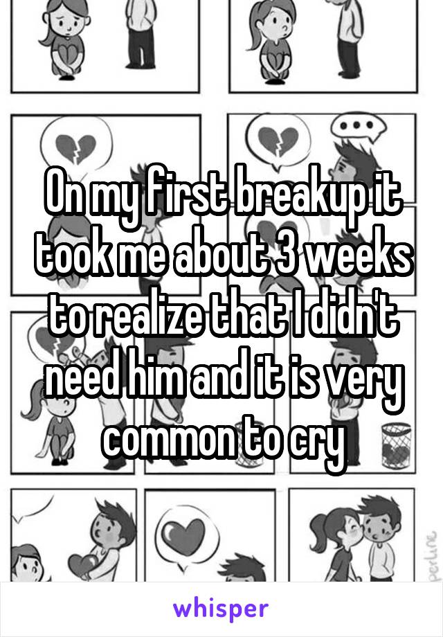 On my first breakup it took me about 3 weeks to realize that I didn't need him and it is very common to cry