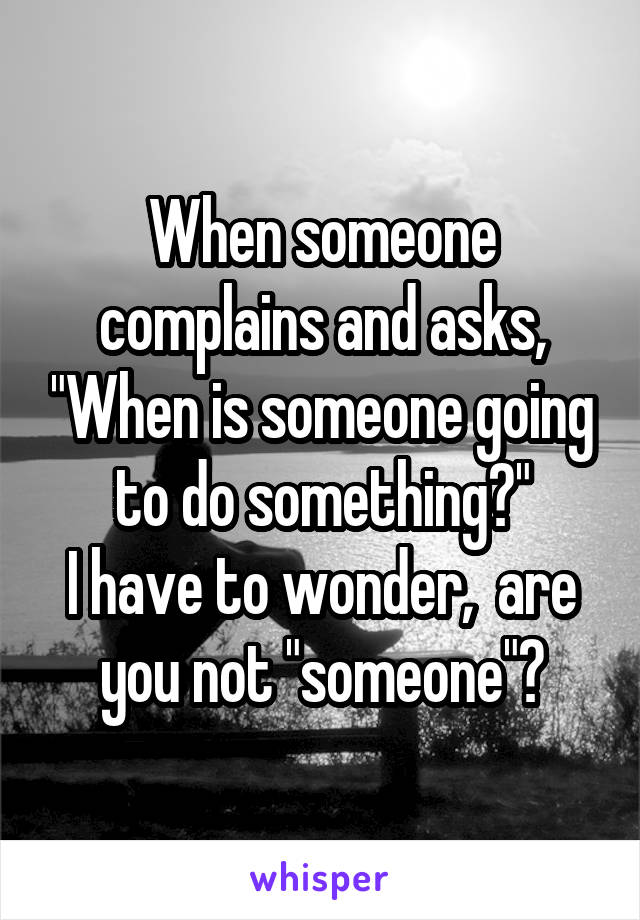 When someone complains and asks, "When is someone going to do something?"
I have to wonder,  are you not "someone"?