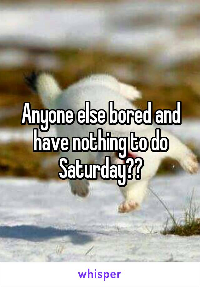 Anyone else bored and have nothing to do Saturday??