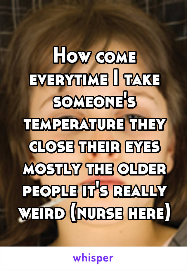 How come everytime I take someone's temperature they close their eyes mostly the older people it's really weird (nurse here)