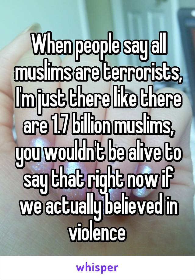 When people say all muslims are terrorists, I'm just there like there are 1.7 billion muslims, you wouldn't be alive to say that right now if we actually believed in violence 