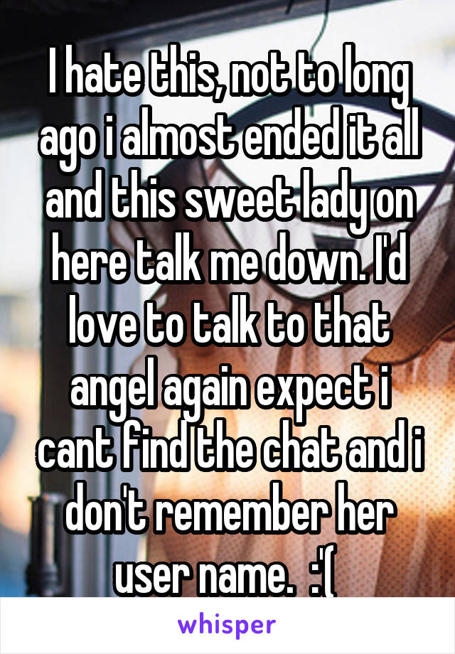 I hate this, not to long ago i almost ended it all and this sweet lady on here talk me down. I'd love to talk to that angel again expect i cant find the chat and i don't remember her user name.  :'( 