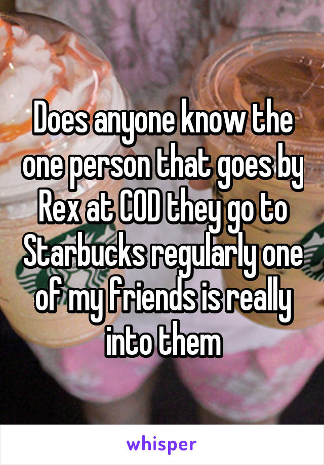 Does anyone know the one person that goes by Rex at COD they go to Starbucks regularly one of my friends is really into them