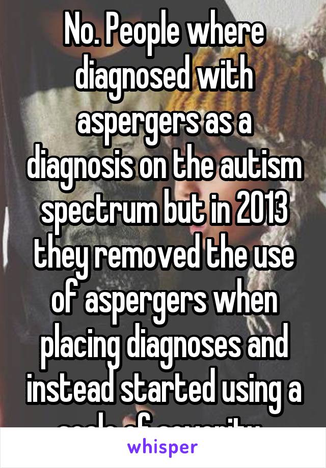 No. People where diagnosed with aspergers as a diagnosis on the autism spectrum but in 2013 they removed the use of aspergers when placing diagnoses and instead started using a scale of severity. 