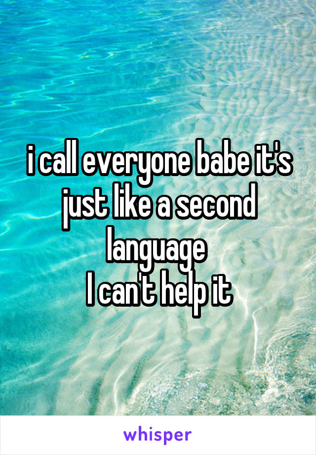 i call everyone babe it's just like a second language 
I can't help it