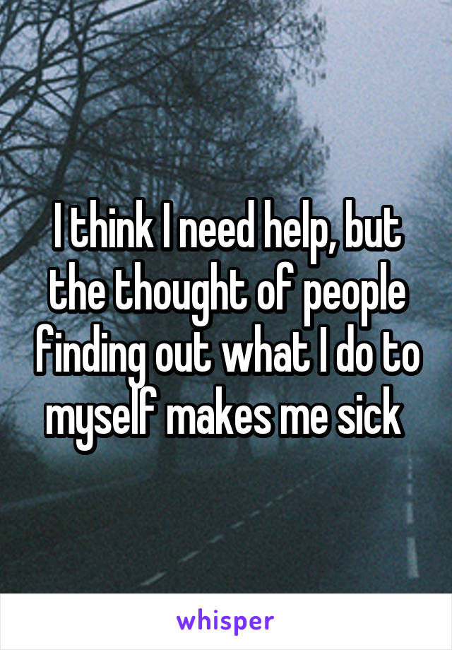 I think I need help, but the thought of people finding out what I do to myself makes me sick 