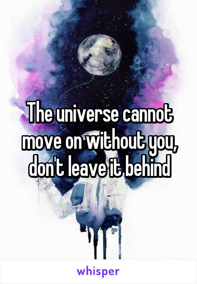 The universe cannot move on without you, don't leave it behind