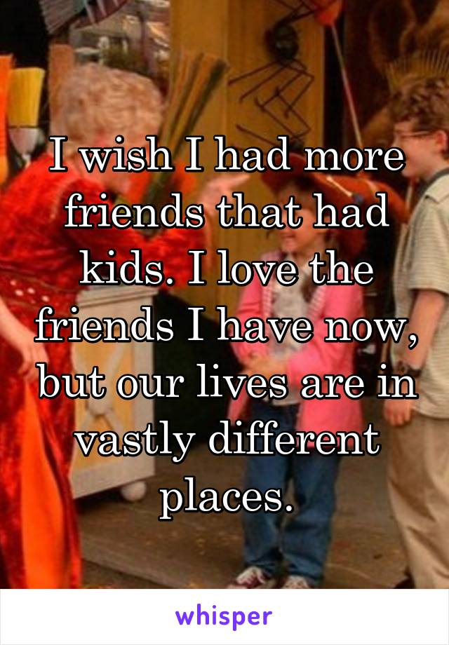 I wish I had more friends that had kids. I love the friends I have now, but our lives are in vastly different places.