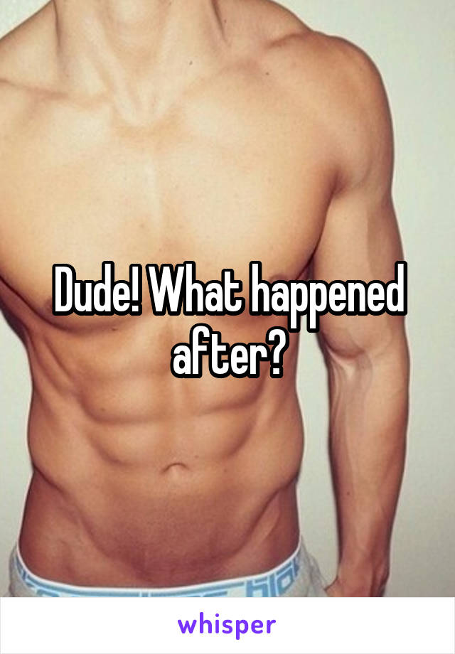Dude! What happened after?