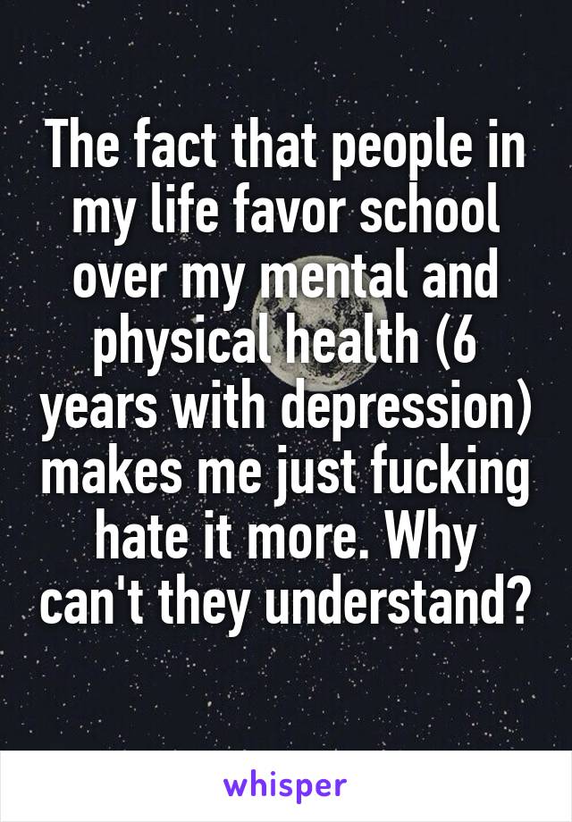 The fact that people in my life favor school over my mental and physical health (6 years with depression) makes me just fucking hate it more. Why can't they understand? 