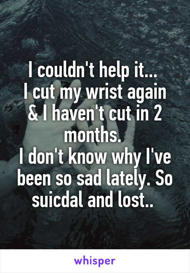 I couldn't help it... 
I cut my wrist again & I haven't cut in 2 months. 
I don't know why I've been so sad lately. So suicdal and lost.. 