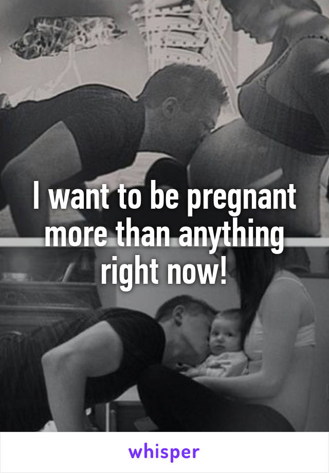 I want to be pregnant more than anything right now!