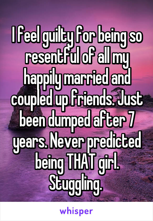 I feel guilty for being so resentful of all my happily married and coupled up friends. Just been dumped after 7 years. Never predicted being THAT girl. Stuggling. 